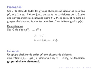 Proposici´on
Sea F la clase de todos los grupos abelianos no isomorfos de orden
pn, n ≥ 1 y sea P el conjunto de todas las particiones de n. Existe
una correspondencia bi-un´ıvoca entre F y P, es decir, el n´umero de
grupos abelianos no isomorfos de orden pn es ﬁnito e igual a p(n).
Demostraci´on
Sea G de tipo (pmi , . . . , pmi )
F −→ P
G −→ (m1, . . . , mi ).
Deﬁnici´on
Un grupo abeliano de orden pn con sistema de divisores
elementales (p, . . . , p) (i.e. isomorfo a Zp ⊕ · · · ⊕ Zp) se denomina
grupo abeliano elemental.
 