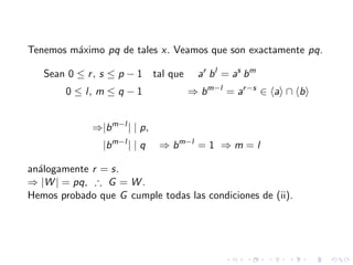 Tenemos m´aximo pq de tales x. Veamos que son exactamente pq.
Sean 0 ≤ r, s ≤ p − 1 tal que ar
bl
= as
bm
0 ≤ l, m ≤ q − 1 ⇒ bm−l
= ar−s
∈ a ∩ b
⇒|bm−l
| | p,
|bm−l
| | q ⇒ bm−l
= 1 ⇒ m = l
an´alogamente r = s.
⇒ |W | = pq, ∴ G = W .
Hemos probado que G cumple todas las condiciones de (ii).
 