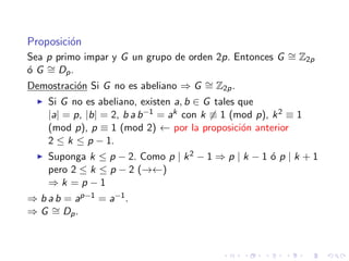 Proposici´on
Sea p primo impar y G un grupo de orden 2p. Entonces G ∼= Z2p
´o G ∼= Dp.
Demostraci´on Si G no es abeliano ⇒ G ∼= Z2p.
Si G no es abeliano, existen a, b ∈ G tales que
|a| = p, |b| = 2, b a b−1 = ak con k ≡ 1 (mod p), k2 ≡ 1
(mod p), p ≡ 1 (mod 2) ← por la proposici´on anterior
2 ≤ k ≤ p − 1.
Suponga k ≤ p − 2. Como p | k2 − 1 ⇒ p | k − 1 ´o p | k + 1
pero 2 ≤ k ≤ p − 2 (→←)
⇒ k = p − 1
⇒ b a b = ap−1 = a−1.
⇒ G ∼= Dp.
 