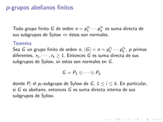 p-grupos abelianos ﬁnitos
Todo grupo ﬁnito G de orden n = pr1
1 · · · prk
k es suma directa de
sus subgrupos de Sylow ⇔ ´estos son normales.
Teorema
Sea G un grupo ﬁnito de orden n, |G| = n = pr1
1 · · · prk
k , p primos
diferentes, r1, · · · , rk ≥ 1. Entonces G es suma directa de sus
subgrupos de Sylow, sii estos son normales en G.
G = P1 ⊕ · · · ⊕ Pk
donde Pi el pi -subgrupo de Sylow de G, 1 ≤ i ≤ k. En particular,
si G es abeliano, entonces G es suma directa interna de sus
subgrupos de Sylow.
 