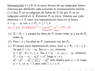 Demostraci´on (⇒) Si G es suma directa de sus subgrupos Sylow,
entonces por deﬁnici´on cada sumando es necesariamente normal.
(⇐) Sea Pi un pi -subgrupo de Sylow de G tal que Pi es un
subgrupo normal en G. Entonces Pi es ´unico. Veamos que cada
elemento x ∈ G tiene una representaci´on ´unica en la forma
x = x1 · · · xk con xi ∈ Pi , 1 ≤ i ≤ k.
xi xj
?
= xj xi (xi xj )(xj xi )−1 = xi xj x−1
i · x−1
j ∈ Pi ∩ Pj
(a) Pi ∩ Pj = 1 porque los eltos de Pi tienen orden pi y los de Pj
orden pj .
(b) Para i = j los eltos de Pi conmutan con los Pj .
(c) El neutro tiene representaci´on ´unica: sean xi ∈ Pi , i ≤ i ≤ k
tal que 1 = x1 · · · xk. Sea si = |xi |, entonces
si = pαi
i , 0 ≤ αi ≤ ri . Sea s = s1 · · · si−1si+1 · · · sk, entonces
1s = (x1 · · · xi · · · xk)s = xs
i , luego si | s y
pαi
i | pα1
i · · · p
αi−1
i−1 p
αi+1
i+1 · · · pαk
k esto implica que αi = 0, luego
si = 1, i.e. xi = 1 para cada 1 ≤ i ≤ k.
 