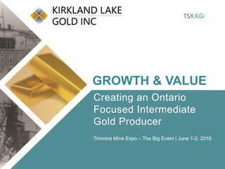 Click to edit Master title style
• Click to edit Master
text styles
– Second level
• Third level
– Fourth level
» Fifth level
• Click to edit Master
text styles
– Second level
• Third level
– Fourth level
» Fifth level
TSX:KGI 1 klgold.com
TSX:KGI
GROWTH & VALUE
Creating an Ontario
Focused Intermediate
Gold Producer
Timmins Mine Expo – The Big Event | June 1-2, 2016
 