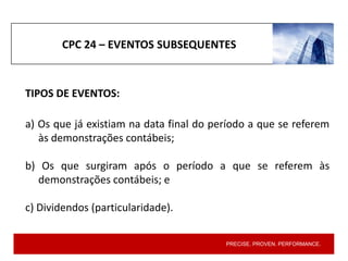 PRECISE. PROVEN. PERFORMANCE.
CPC 24 – EVENTOS SUBSEQUENTES
TIPOS DE EVENTOS:
a) Os que já existiam na data final do período a que se referem
às demonstrações contábeis;
b) Os que surgiram após o período a que se referem às
demonstrações contábeis; e
c) Dividendos (particularidade).
 