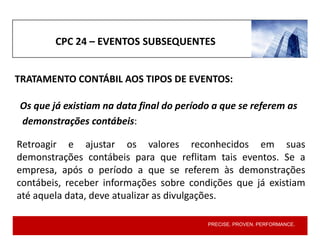 PRECISE. PROVEN. PERFORMANCE.
TRATAMENTO CONTÁBIL AOS TIPOS DE EVENTOS:
CPC 24 – EVENTOS SUBSEQUENTES
Retroagir e ajustar os valores reconhecidos em suas
demonstrações contábeis para que reflitam tais eventos. Se a
empresa, após o período a que se referem às demonstrações
contábeis, receber informações sobre condições que já existiam
até aquela data, deve atualizar as divulgações.
Os que já existiam na data final do período a que se referem as
demonstrações contábeis:
 