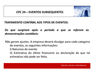 PRECISE. PROVEN. PERFORMANCE.
TRATAMENTO CONTÁBIL AOS TIPOS DE EVENTOS:
CPC 24 – EVENTOS SUBSEQUENTES
Não geram ajustes. A empresa deverá divulgar para cada categoria
de eventos, as seguintes informações:
I) Natureza do evento
II) Estimativa do efeito financeiro ou declaração de que tal
estimativa não pode ser feita.
Os que surgiram após o período a que se referem as
demonstrações contábeis:
 