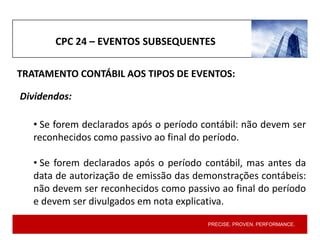 PRECISE. PROVEN. PERFORMANCE.
CPC 24 – EVENTOS SUBSEQUENTES
Dividendos:
• Se forem declarados após o período contábil: não devem ser
reconhecidos como passivo ao final do período.
• Se forem declarados após o período contábil, mas antes da
data de autorização de emissão das demonstrações contábeis:
não devem ser reconhecidos como passivo ao final do período
e devem ser divulgados em nota explicativa.
TRATAMENTO CONTÁBIL AOS TIPOS DE EVENTOS:
 