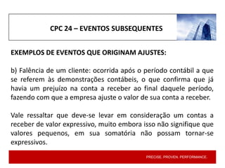 PRECISE. PROVEN. PERFORMANCE.
EXEMPLOS DE EVENTOS QUE ORIGINAM AJUSTES:
b) Falência de um cliente: ocorrida após o período contábil a que
se referem às demonstrações contábeis, o que confirma que já
havia um prejuízo na conta a receber ao final daquele período,
fazendo com que a empresa ajuste o valor de sua conta a receber.
Vale ressaltar que deve-se levar em consideração um contas a
receber de valor expressivo, muito embora isso não signifique que
valores pequenos, em sua somatória não possam tornar-se
expressivos.
CPC 24 – EVENTOS SUBSEQUENTES
 