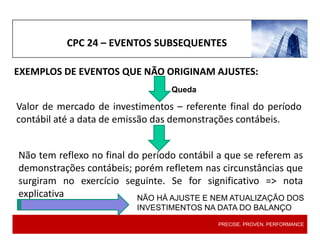 EXEMPLOS DE EVENTOS QUE NÃO ORIGINAM AJUSTES:
CPC 24 – EVENTOS SUBSEQUENTES
Valor de mercado de investimentos – referente final do período
contábil até a data de emissão das demonstrações contábeis.
Não tem reflexo no final do período contábil a que se referem as
demonstrações contábeis; porém refletem nas circunstâncias que
surgiram no exercício seguinte. Se for significativo => nota
explicativa
PRECISE. PROVEN. PERFORMANCE
NÃO HÁ AJUSTE E NEM ATUALIZAÇÃO DOS
INVESTIMENTOS NA DATA DO BALANÇO
Queda
 