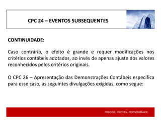 PRECISE. PROVEN. PERFORMANCE.
CPC 24 – EVENTOS SUBSEQUENTES
Caso contrário, o efeito é grande e requer modificações nos
critérios contábeis adotados, ao invés de apenas ajuste dos valores
reconhecidos pelos critérios originais.
O CPC 26 – Apresentação das Demonstrações Contábeis especifica
para esse caso, as seguintes divulgações exigidas, como segue:
CONTINUIDADE:
 