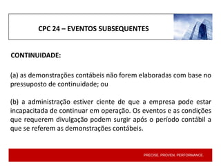 PRECISE. PROVEN. PERFORMANCE.
CPC 24 – EVENTOS SUBSEQUENTES
(a) as demonstrações contábeis não forem elaboradas com base no
pressuposto de continuidade; ou
(b) a administração estiver ciente de que a empresa pode estar
incapacitada de continuar em operação. Os eventos e as condições
que requerem divulgação podem surgir após o período contábil a
que se referem as demonstrações contábeis.
CONTINUIDADE:
 