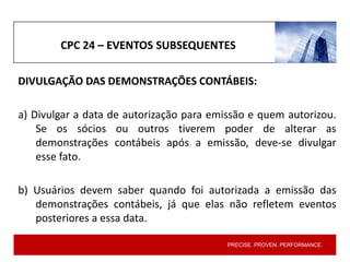 PRECISE. PROVEN. PERFORMANCE.
CPC 24 – EVENTOS SUBSEQUENTES
DIVULGAÇÃO DAS DEMONSTRAÇÕES CONTÁBEIS:
a) Divulgar a data de autorização para emissão e quem autorizou.
Se os sócios ou outros tiverem poder de alterar as
demonstrações contábeis após a emissão, deve-se divulgar
esse fato.
b) Usuários devem saber quando foi autorizada a emissão das
demonstrações contábeis, já que elas não refletem eventos
posteriores a essa data.
 