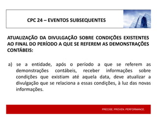 PRECISE. PROVEN. PERFORMANCE.
CPC 24 – EVENTOS SUBSEQUENTES
a) se a entidade, após o período a que se referem as
demonstrações contábeis, receber informações sobre
condições que existiam até aquela data, deve atualizar a
divulgação que se relaciona a essas condições, à luz das novas
informações.
ATUALIZAÇÃO DA DIVULGAÇÃO SOBRE CONDIÇÕES EXISTENTES
AO FINAL DO PERÍODO A QUE SE REFEREM AS DEMONSTRAÇÕES
CONTÁBEIS:
 