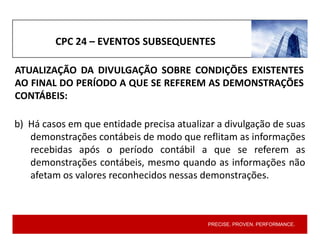 PRECISE. PROVEN. PERFORMANCE.
CPC 24 – EVENTOS SUBSEQUENTES
b) Há casos em que entidade precisa atualizar a divulgação de suas
demonstrações contábeis de modo que reflitam as informações
recebidas após o período contábil a que se referem as
demonstrações contábeis, mesmo quando as informações não
afetam os valores reconhecidos nessas demonstrações.
ATUALIZAÇÃO DA DIVULGAÇÃO SOBRE CONDIÇÕES EXISTENTES
AO FINAL DO PERÍODO A QUE SE REFEREM AS DEMONSTRAÇÕES
CONTÁBEIS:
 