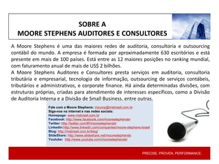 PRECISE. PROVEN. PERFORMANCE.PRECISE. PROVEN. PERFORMANCE.
A Moore Stephens é uma das maiores redes de auditoria, consultoria e outsourcing
contábil do mundo. A empresa é formada por aproximadamente 630 escritórios e está
presente em mais de 100 países. Está entre as 12 maiores posições no ranking mundial,
com faturamento anual de mais de US$ 2 bilhões.
A Moore Stephens Auditores e Consultores presta serviços em auditoria, consultoria
tributária e empresarial, tecnologia de informação, outsourcing de serviços contábeis,
tributários e administrativos, e corporate finance. Há ainda determinadas divisões, com
estruturas próprias, criadas para atendimento de interesses específicos, como a Divisão
de Auditoria Interna e a Divisão de Small Business, entre outras.
Fale com a Moore Stephens: mscorp@msbrasil.com.br
Siga-nos na internet e nas redes sociais:
Homepage: www.msbrasil.com.br
Facebook: http://www.facebook.com/moorestephensbr
Twitter: http://twitter.com/#!/moorestephensbr
Linkedin:http://www.linkedin.com/companies/moore-stephens-brasil
Blog: http://msbrasil.com.br/blog/
SlideShare: http://www.slideshare.net/moorestephensb
Youtube: http://www.youtube.com/moorestephensbr
SOBRE A
MOORE STEPHENS AUDITORES E CONSULTORES
 