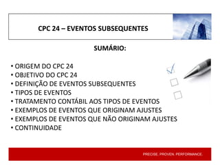 PRECISE. PROVEN. PERFORMANCE.
CPC 24 – EVENTOS SUBSEQUENTES
SUMÁRIO:
• ORIGEM DO CPC 24
• OBJETIVO DO CPC 24
• DEFINIÇÃO DE EVENTOS SUBSEQUENTES
• TIPOS DE EVENTOS
• TRATAMENTO CONTÁBIL AOS TIPOS DE EVENTOS
• EXEMPLOS DE EVENTOS QUE ORIGINAM AJUSTES
• EXEMPLOS DE EVENTOS QUE NÃO ORIGINAM AJUSTES
• CONTINUIDADE
 