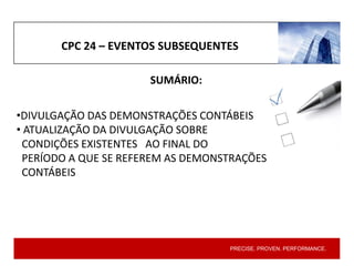 PRECISE. PROVEN. PERFORMANCE.
CPC 24 – EVENTOS SUBSEQUENTES
SUMÁRIO:
•DIVULGAÇÃO DAS DEMONSTRAÇÕES CONTÁBEIS
• ATUALIZAÇÃO DA DIVULGAÇÃO SOBRE
CONDIÇÕES EXISTENTES AO FINAL DO
PERÍODO A QUE SE REFEREM AS DEMONSTRAÇÕES
CONTÁBEIS
 