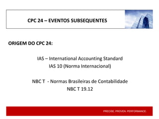 PRECISE. PROVEN. PERFORMANCE.
CPC 24 – EVENTOS SUBSEQUENTES
ORIGEM DO CPC 24:
IAS – International Accounting Standard
IAS 10 (Norma Internacional)
NBC T - Normas Brasileiras de Contabilidade
NBC T 19.12
 