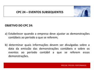 PRECISE. PROVEN. PERFORMANCE.
CPC 24 – EVENTOS SUBSEQUENTES
OBJETIVO DO CPC 24:
a) Estabelecer quando a empresa deve ajustar as demonstrações
contábeis ao período a que se referem;
b) determinar quais informações devem ser divulgadas sobre a
data da emissão das demonstrações contábeis e sobre os
eventos ao período contábil a que se referem essas
demonstrações.
 