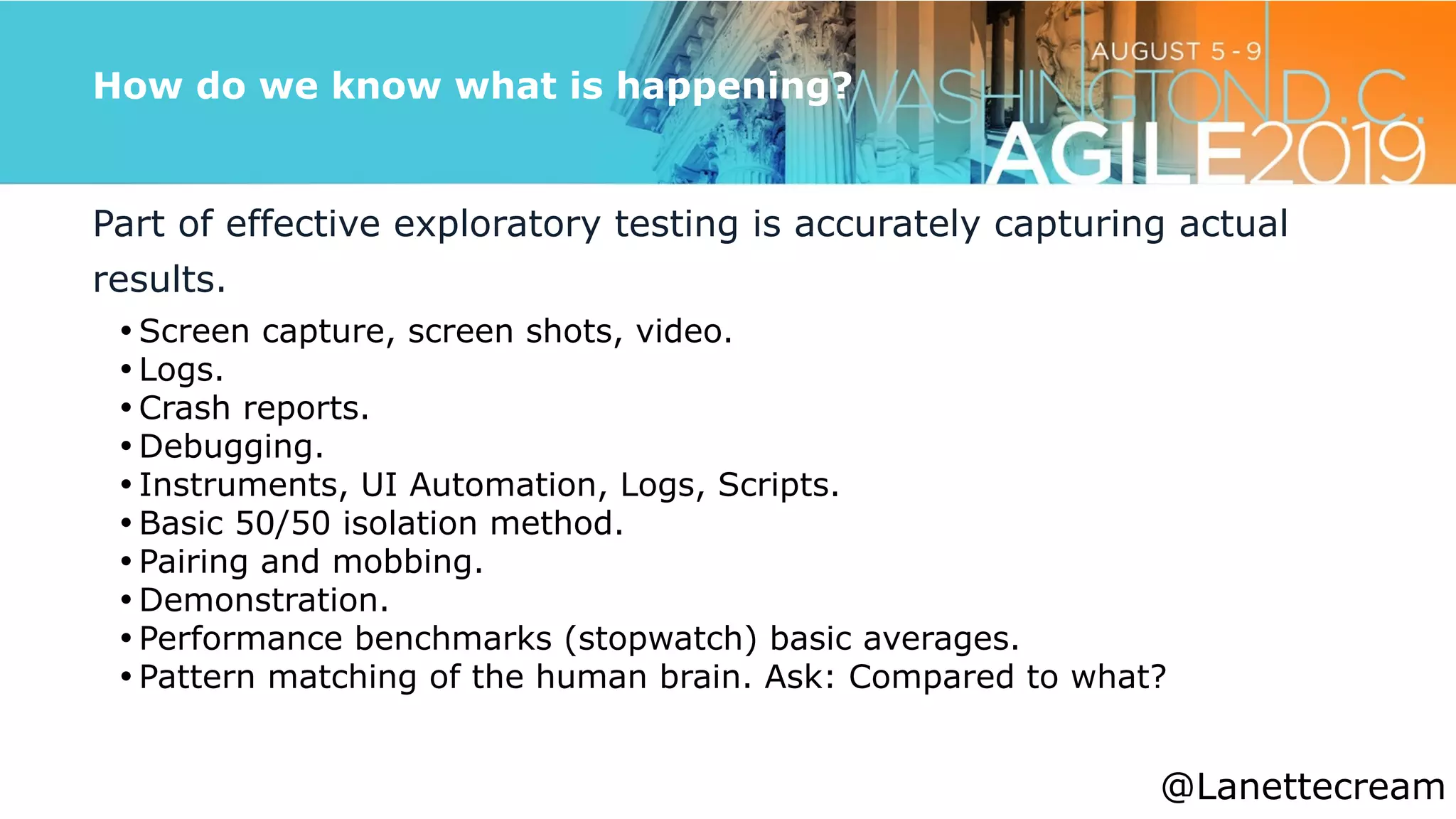 @lanettecream
How do we know what is happening?
Part of effective exploratory testing is accurately capturing actual
results.


• Screen capture, screen shots, video.


• Logs.


• Crash reports.


• Debugging.


• Instruments, UI Automation, Logs, Scripts.


• Basic 50/50 isolation method.


• Pairing and mobbing.


• Demonstration.


• Performance benchmarks (stopwatch) basic averages.


• Pattern matching of the human brain. Ask: Compared to what?


@Lanettecream
 