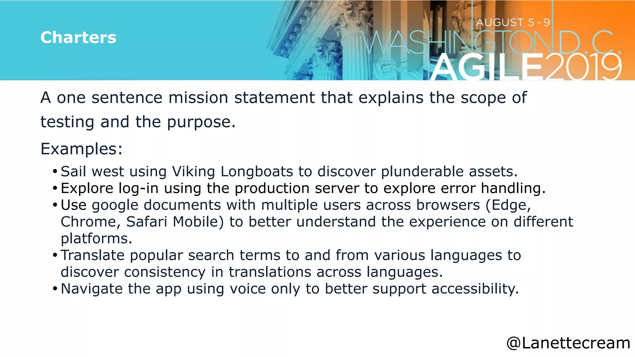 @lanettecream
Charters
A one sentence mission statement that explains the scope of
testing and the purpose.


Examples:


• Sail west using Viking Longboats to discover plunderable assets.


• Explore log-in using the production server to explore error handling.


• Use google documents with multiple users across browsers (Edge,
Chrome, Safari Mobile) to better understand the experience on different
platforms.


• Translate popular search terms to and from various languages to
discover consistency in translations across languages.


• Navigate the app using voice only to better support accessibility.
@Lanettecream
 