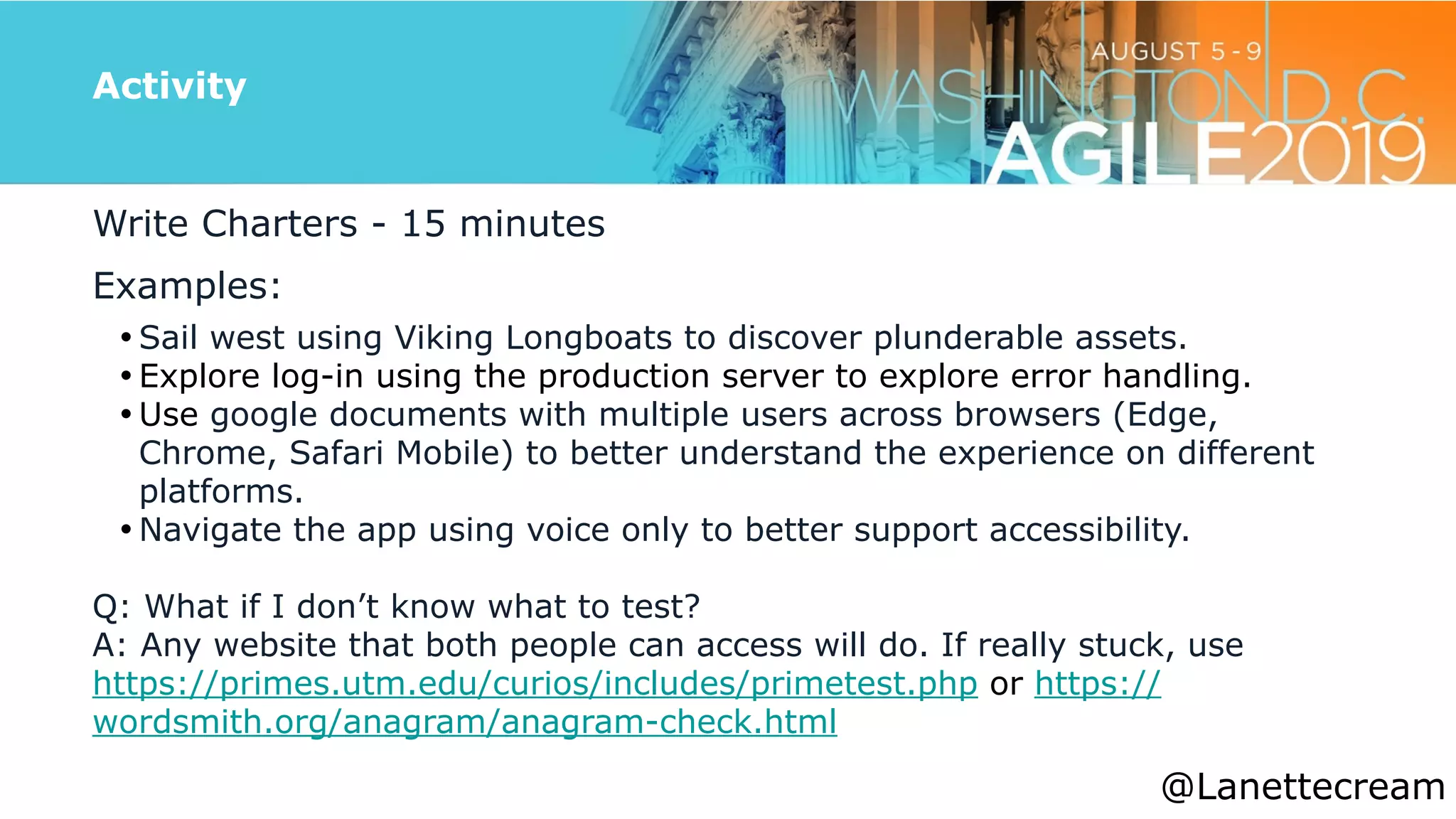 @lanettecream
Activity
Write Charters - 15 minutes


Examples:


• Sail west using Viking Longboats to discover plunderable assets.


• Explore log-in using the production server to explore error handling.


• Use google documents with multiple users across browsers (Edge,
Chrome, Safari Mobile) to better understand the experience on different
platforms.


• Navigate the app using voice only to better support accessibility.


Q: What if I don’t know what to test?


A: Any website that both people can access will do. If really stuck, use
https://primes.utm.edu/curios/includes/primetest.php or https://
wordsmith.org/anagram/anagram-check.html
@Lanettecream
 