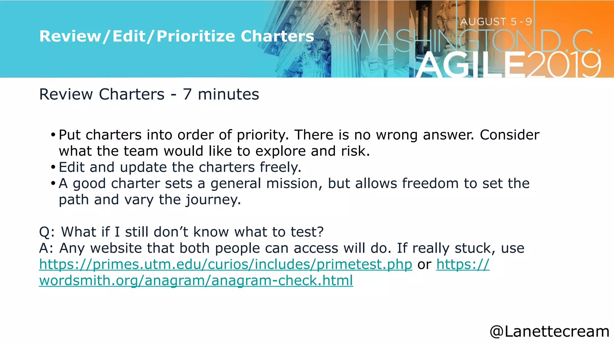 @lanettecream
Review/Edit/Prioritize Charters
Review Charters - 7 minutes


• Put charters into order of priority. There is no wrong answer. Consider
what the team would like to explore and risk.


• Edit and update the charters freely.


• A good charter sets a general mission, but allows freedom to set the
path and vary the journey.


Q: What if I still don’t know what to test?


A: Any website that both people can access will do. If really stuck, use
https://primes.utm.edu/curios/includes/primetest.php or https://
wordsmith.org/anagram/anagram-check.html
@Lanettecream
 