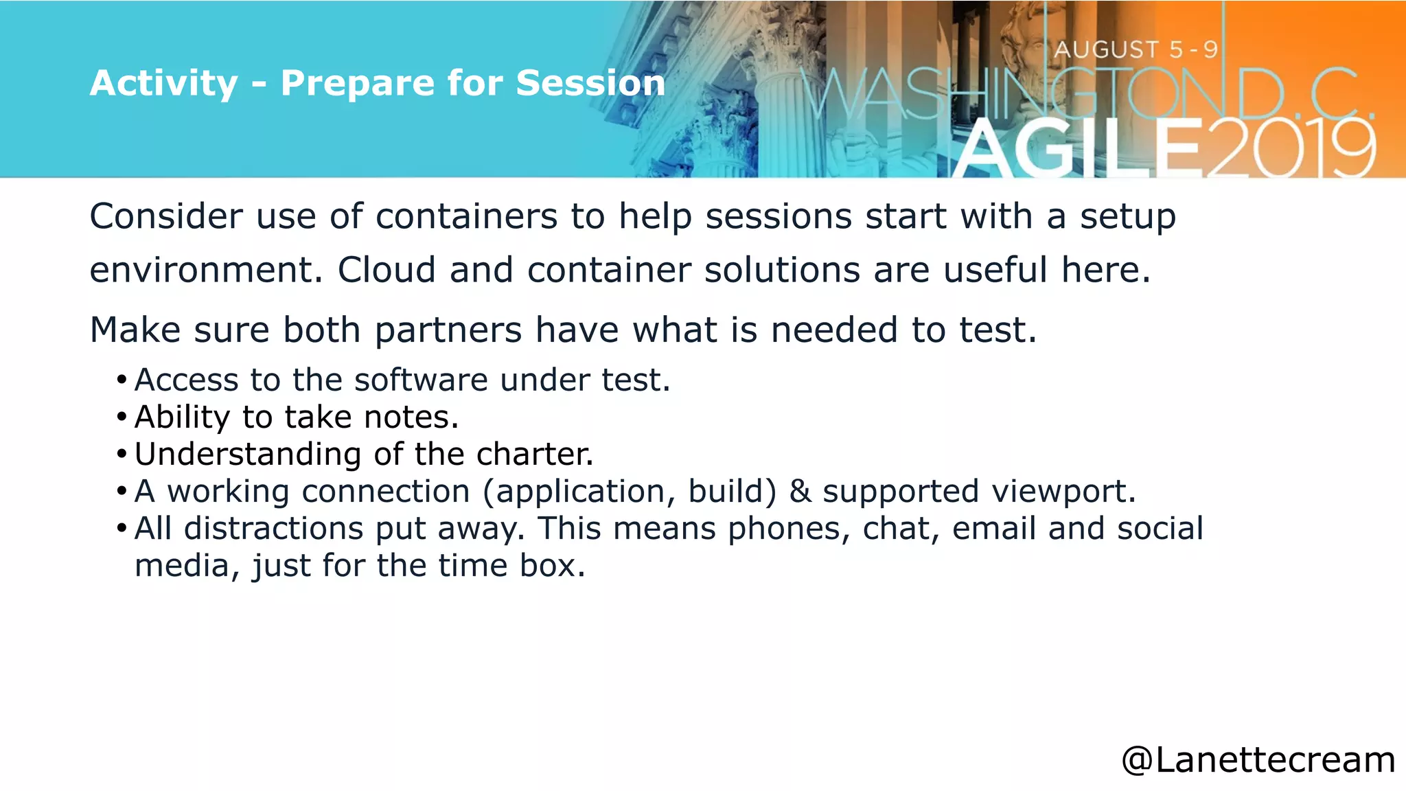 @lanettecream
Activity - Prepare for Session
Consider use of containers to help sessions start with a setup
environment. Cloud and container solutions are useful here.


Make sure both partners have what is needed to test.


• Access to the software under test.


• Ability to take notes.


• Understanding of the charter.


• A working connection (application, build) & supported viewport.


• All distractions put away. This means phones, chat, email and social
media, just for the time box.


@Lanettecream
 
