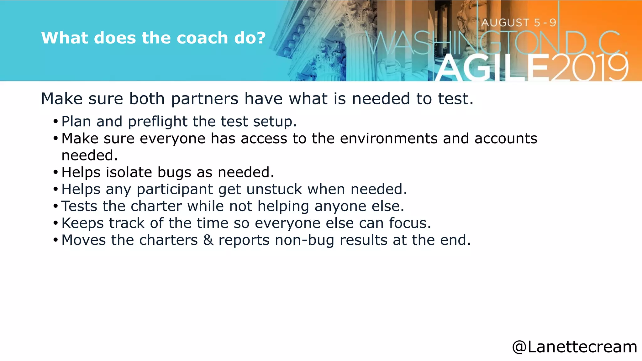 @lanettecream
What does the coach do?
Make sure both partners have what is needed to test.


• Plan and preflight the test setup.


• Make sure everyone has access to the environments and accounts
needed.


• Helps isolate bugs as needed.


• Helps any participant get unstuck when needed.


• Tests the charter while not helping anyone else.


• Keeps track of the time so everyone else can focus.


• Moves the charters & reports non-bug results at the end.
@Lanettecream
 