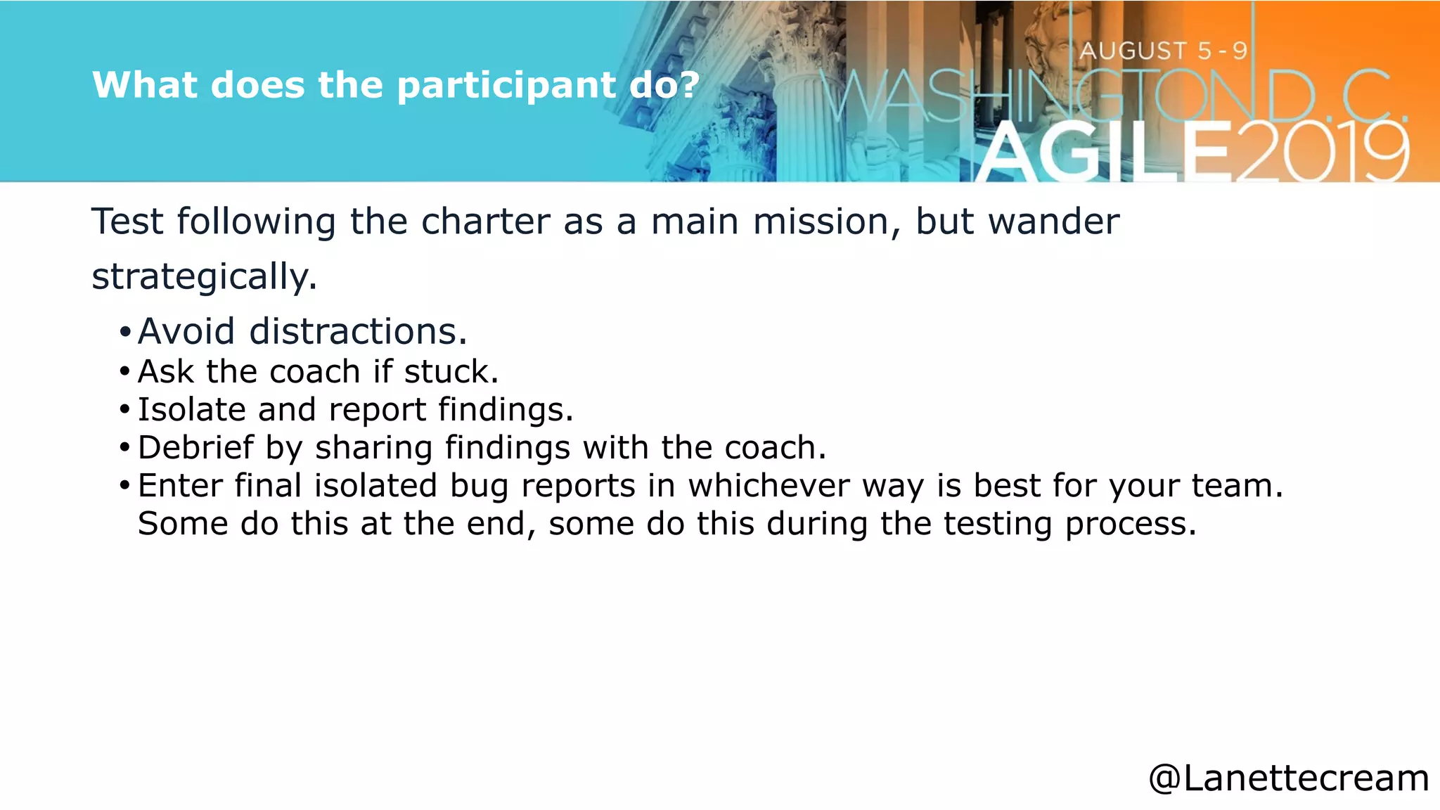 @lanettecream
What does the participant do?
Test following the charter as a main mission, but wander
strategically.


•Avoid distractions.


• Ask the coach if stuck.


• Isolate and report findings.


• Debrief by sharing findings with the coach.


• Enter final isolated bug reports in whichever way is best for your team.
Some do this at the end, some do this during the testing process.


@Lanettecream
 