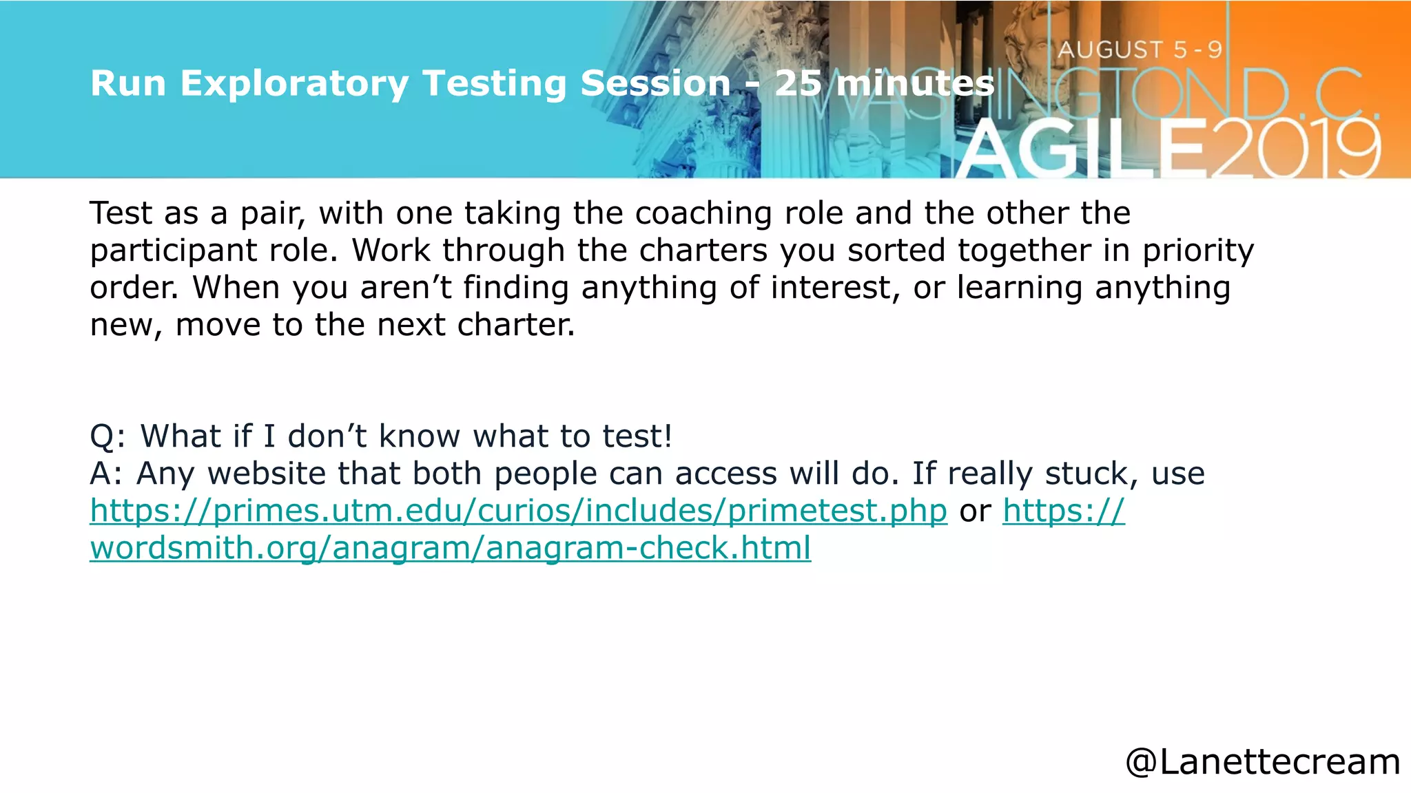 @lanettecream
Run Exploratory Testing Session - 25 minutes
Test as a pair, with one taking the coaching role and the other the
participant role. Work through the charters you sorted together in priority
order. When you aren’t finding anything of interest, or learning anything
new, move to the next charter.


Q: What if I don’t know what to test!


A: Any website that both people can access will do. If really stuck, use
https://primes.utm.edu/curios/includes/primetest.php or https://
wordsmith.org/anagram/anagram-check.html
@Lanettecream
 