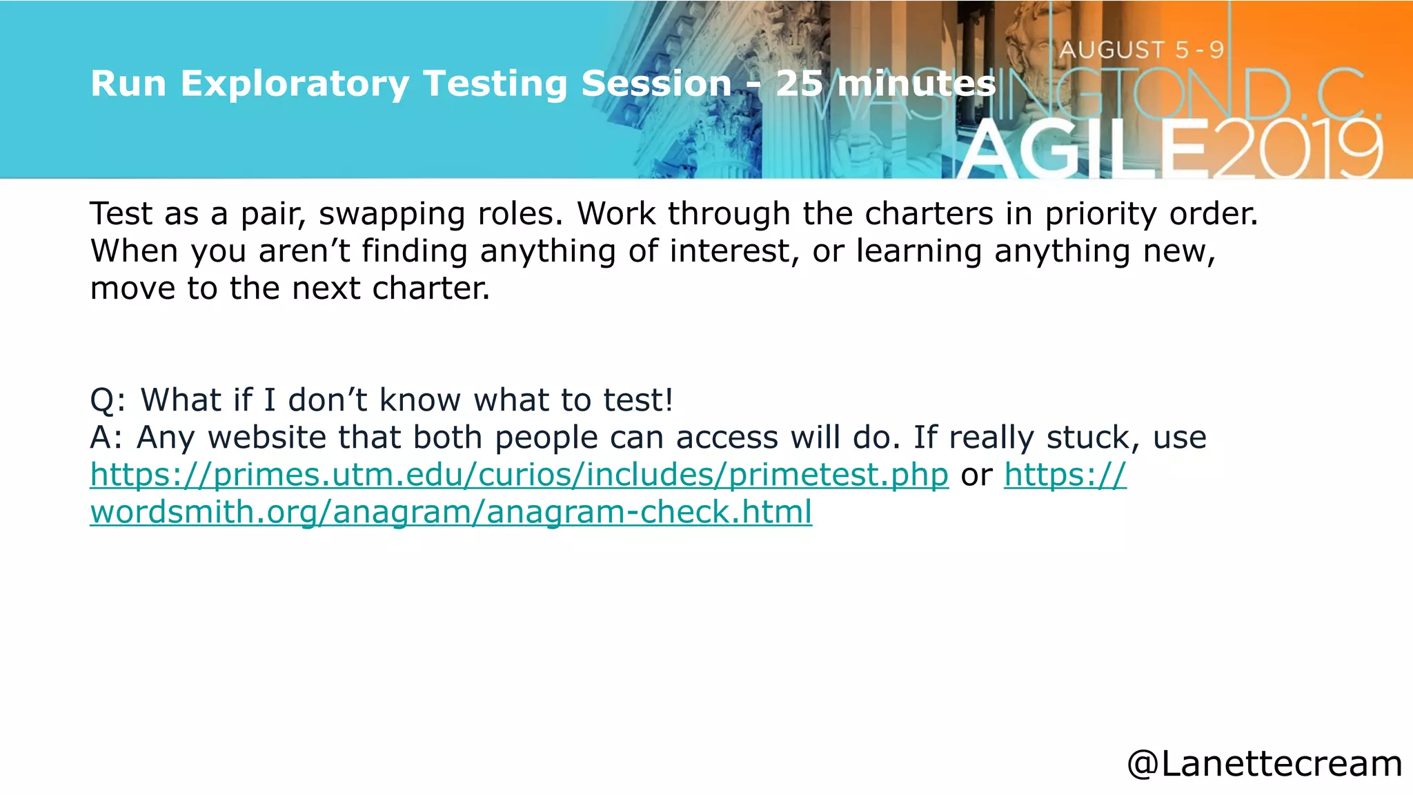 @lanettecream
Run Exploratory Testing Session - 25 minutes
Test as a pair, swapping roles. Work through the charters in priority order.
When you aren’t finding anything of interest, or learning anything new,
move to the next charter.


Q: What if I don’t know what to test!


A: Any website that both people can access will do. If really stuck, use
https://primes.utm.edu/curios/includes/primetest.php or https://
wordsmith.org/anagram/anagram-check.html
@Lanettecream
 