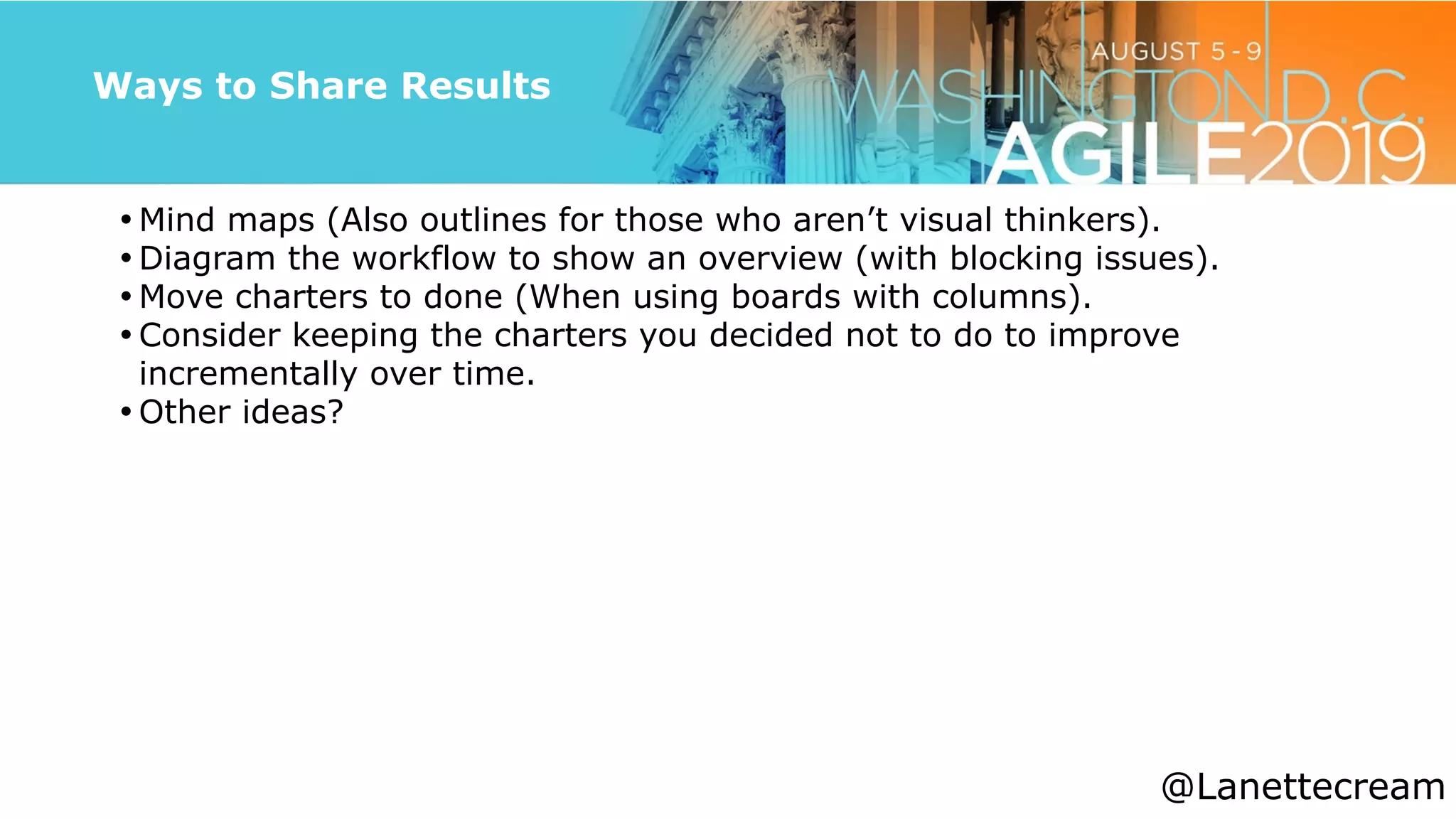 @lanettecream
Ways to Share Results
• Mind maps (Also outlines for those who aren’t visual thinkers).


• Diagram the workflow to show an overview (with blocking issues).


• Move charters to done (When using boards with columns).


• Consider keeping the charters you decided not to do to improve
incrementally over time.


• Other ideas?


@Lanettecream
 