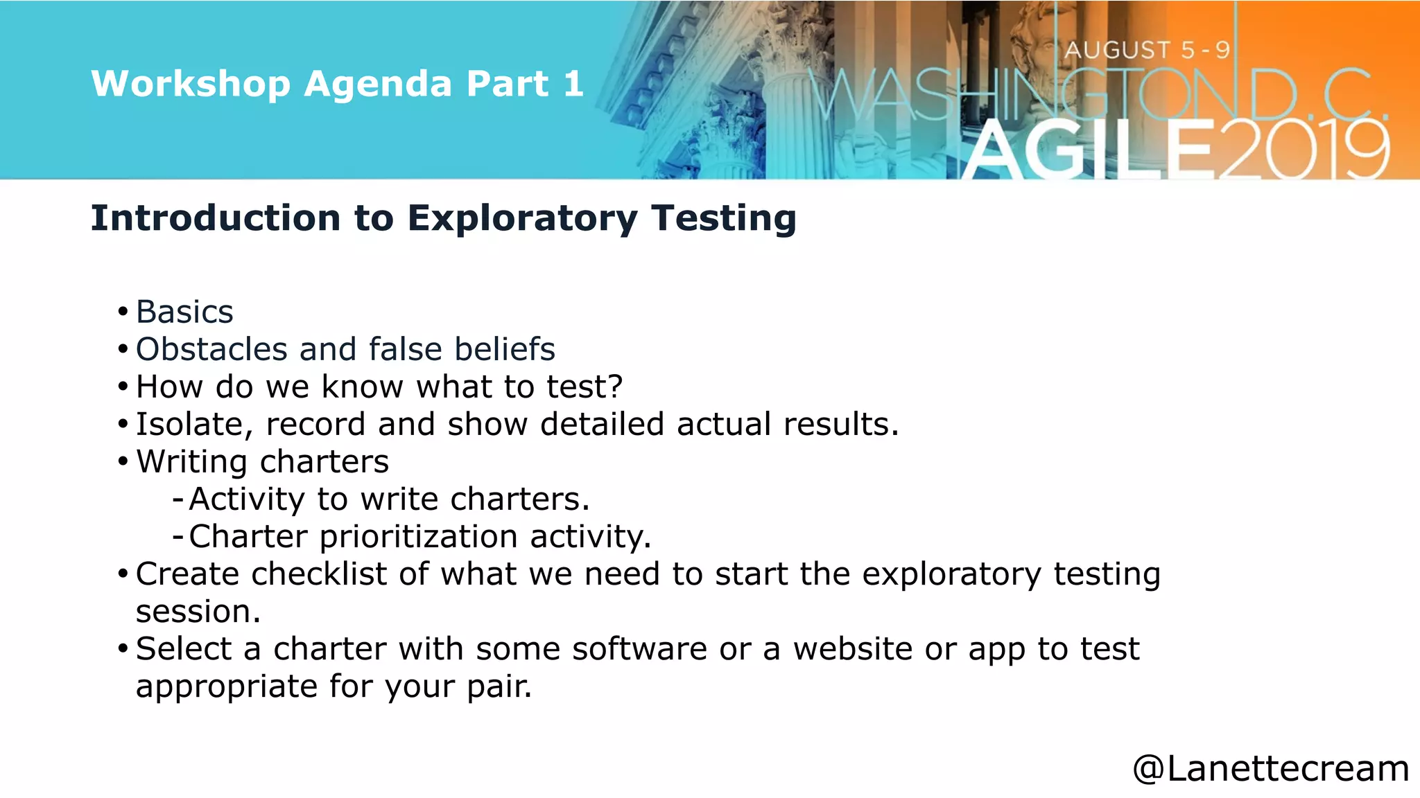 @lanettecream
Workshop Agenda Part 1
Introduction to Exploratory Testing


• Basics


• Obstacles and false beliefs


• How do we know what to test?


• Isolate, record and show detailed actual results.


• Writing charters


-Activity to write charters.


-Charter prioritization activity.


• Create checklist of what we need to start the exploratory testing
session.


• Select a charter with some software or a website or app to test
appropriate for your pair.
@Lanettecream
 