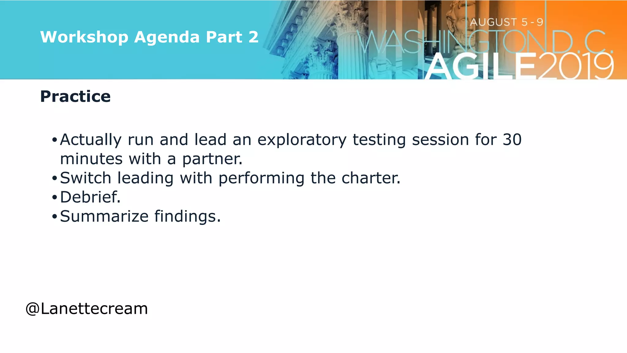 @lanettecream
Workshop Agenda Part 2
Practice


•Actually run and lead an exploratory testing session for 30
minutes with a partner.


•Switch leading with performing the charter.


•Debrief.


•Summarize findings.
@Lanettecream
 