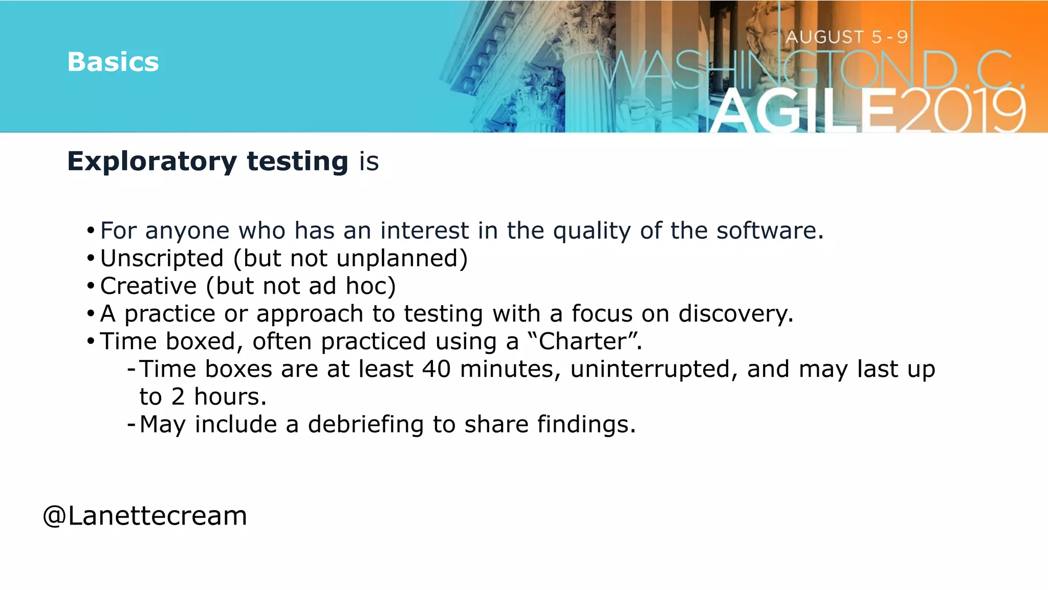 @lanettecream
Basics
Exploratory testing is


• For anyone who has an interest in the quality of the software.


• Unscripted (but not unplanned)


• Creative (but not ad hoc)


• A practice or approach to testing with a focus on discovery.


• Time boxed, often practiced using a “Charter”.


-Time boxes are at least 40 minutes, uninterrupted, and may last up
to 2 hours.


-May include a debriefing to share findings.
@Lanettecream
 