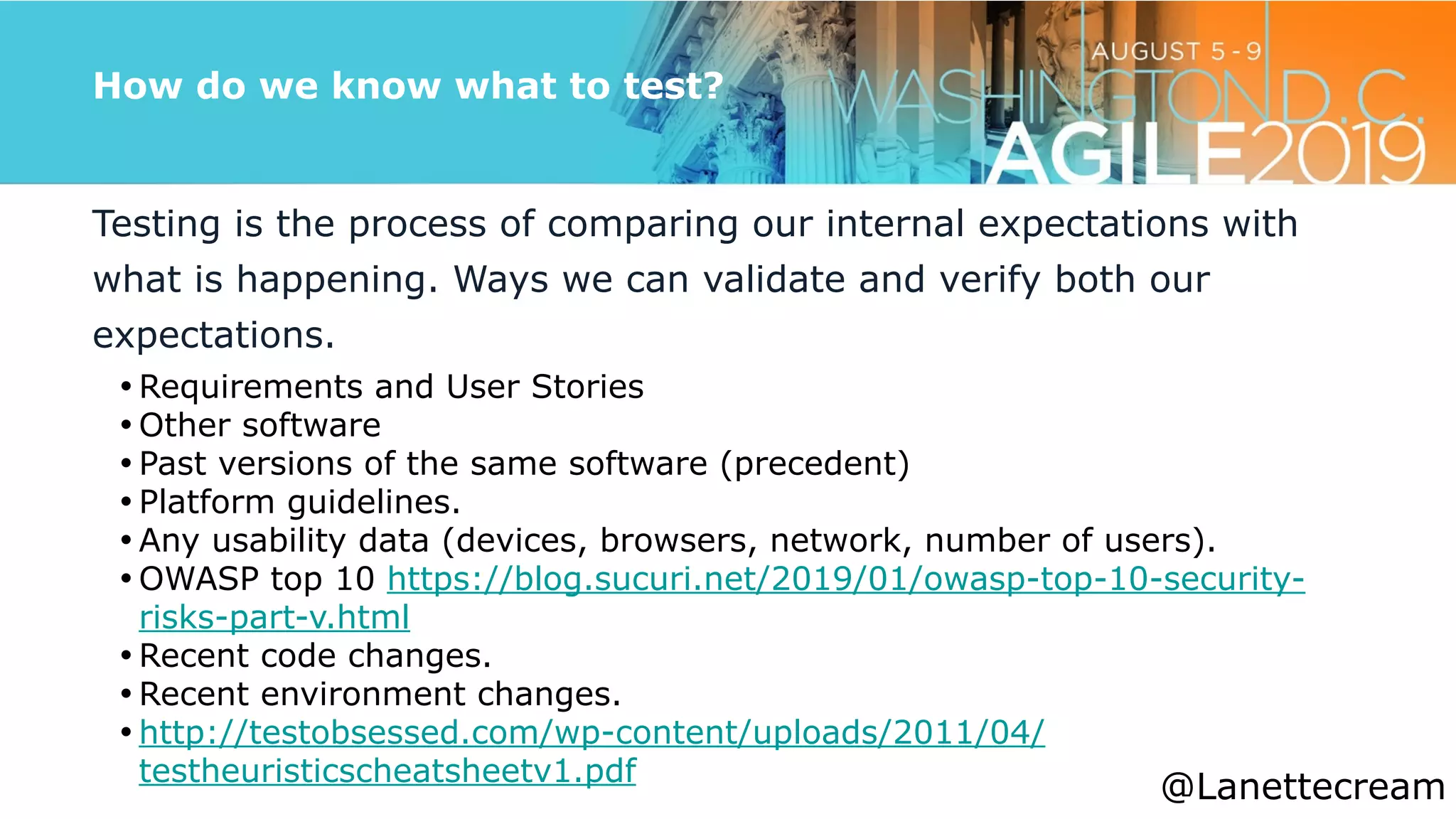 @lanettecream
How do we know what to test?
Testing is the process of comparing our internal expectations with
what is happening. Ways we can validate and verify both our
expectations.


• Requirements and User Stories


• Other software


• Past versions of the same software (precedent)


• Platform guidelines.


• Any usability data (devices, browsers, network, number of users).


• OWASP top 10 https://blog.sucuri.net/2019/01/owasp-top-10-security-
risks-part-v.html


• Recent code changes.


• Recent environment changes.


• http://testobsessed.com/wp-content/uploads/2011/04/
testheuristicscheatsheetv1.pdf


@Lanettecream
 