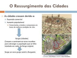 O Ressurgimento das
Cidades
 As cidades crescem devido a:
 Expansão comercial
 Aumento populacional
 Comerciantes, artesãos e
camponeses em busca de melhores
condições de vida.
Burgos (cidades)
Crescem e constroem-se novas
muralhas para abranger a população
que se tinha instalado em redor do
Burgo original.
Surge um novo grupo social a
 