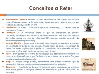  Afolhamento Trienal – Divisão da terra de cultivo em três partes,
utilizando-as para diferentes culturas de forma rotativa, sendo que uma
delas se enocntra em repouso, ou pousio, durante um ano.
 Coelheira – Parte dos arreios que se ajusta sobre o pescoço do cavalo e
onde se prendem os tirantes.
 Cambistas – Os cambistas eram os que se dedicavam ao câmbio.
Nas feiras medievais e nos núcleos urbanos no feudalismo, eles trocavam
moedas de vários valores, por uma de valor único (O valor das moedas
dependia do metal com que eram produzidas).
 Letra de Câmbio – Papel onde o banqueiro que recebia, em depósito,
as moedas em circulação no burgo de seu estabelecimento, dizia ao
banqueiro no local de destino de quem pagava que pagasse ao
comerciante, ou a quem ele indicasse, em moeda local, o equivalente ao
montante depositado.
 Feira – Eram pontos de encontro de mercadores, que ocorriam
ocasionalmente em datas e locais estipulados e que facilitavam o
escoamento de produtos. Surgiram graças à reanimação do comércio.
 Burgo – Designa antiga cidade, normalmente uma cidade comercial, que
se desenvolvia fora das muralhas do núcleo urbano primitivo, senhorial.
 Burguesia – Habitante do burgo, normalmente eram mercadores ou
artesãos, mais tarde passa a designar apenas os mercadores que se
Conceitos a Reter
 