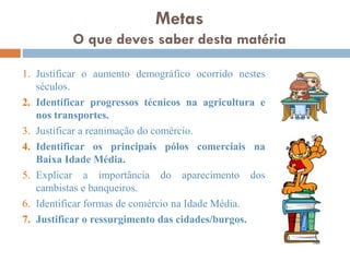 1. Justificar o aumento demográfico ocorrido nestes
séculos.
2. Identificar progressos técnicos na agricultura e nos
transportes.
3. Justificar a reanimação do comércio.
4. Identificar os principais pólos comerciais na Baixa
Idade Média.
5. Explicar a importância do aparecimento dos
cambistas e banqueiros.
6. Identificar formas de comércio na Idade Média.
7. Justificar o ressurgimento das cidades/burgos.
Metas
O que deves saber desta matéria
 