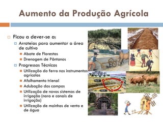 Aumento da Produção
Agrícola
 Ficou a dever-se a:
 Arroteias para aumentar a área
de cultivo
 Abate de Florestas
 Drenagem de Pântanos
 Progressos Técnicos
 Utilização do ferro nos
instrumentos agrícolas
 Afolhamento trienal
 Adubação dos campos
 Utilização de novos sistemas de
irrigação (nora e canais de
irrigação)
 Utilização de moinhos de vento
e de água
 