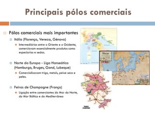Principais pólos comerciais
 Pólos comerciais mais
importantes
 Itália (Florença, Veneza, Génova)
 Intermediários entre o Oriente e o
Ocidente, comerciavam essencialmente
produtos como especiarias e sedas.
 Norte da Europa - Liga Hanseática
(Hamburgo, Bruges, Gand, Lubeque)
 Comercializavam trigo, metais, peixe
seco e peles.
 Feiras de Champagne (França)
 Ligação entre comerciantes do Mar do
Norte, do Mar Báltico e do Mediterrâneo
 