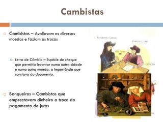 Cambistas
 Cambistas – Avaliavam as
diversas moedas e faziam as trocas
 Letra de Câmbio – Espécie de
cheque que permitia levantar numa
outra cidade e numa outra moeda, a
importância que constava do
documento.
 Banqueiros – Cambistas que
emprestavam dinheiro a troco do
pagamento de juros
 