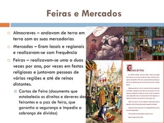 Feiras e Mercados
 Almocreves – andavam de terra
em terra com as suas
mercadorias
 Mercados – Eram locais e
regionais e realizavam-se com
frequência
 Feiras – realizavam-se uma a
duas vezes por ano, por vezes
em festas religiosas e juntavam
pessoas de várias regiões e até
de reinos distantes.
 Cartas de Feira (documento que
estabelecia os direitos e deveres
dos feirantes e a paz de feira,
que garantia a segurança e
 