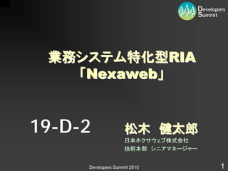 業務システム特化型RIA
   「Nexaweb」


19-D-2              松木 健太郎
                    日本ネクサウェブ株式会社
                    技術本部 シニアマネージャー


     Developers Summit 2010          1
 