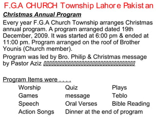 F.G.A CHURCH Township Lahore Pakist an
Christmas Annual Program
Every year F.G.A Church Township arranges Christmas
annual program. A program arranged dated 19th
December, 2009. It was started at 6:00 pm & ended at
11:00 pm. Program arranged on the roof of Brother
Younis (Church member).
Program was led by Bro. Philip & Christmas message
by Pastor Aziz 
Program Items were . . . .
Worship Quiz Plays
Games message Teblo
Speech Oral Verses Bible Reading
Action Songs Dinner at the end of program
 