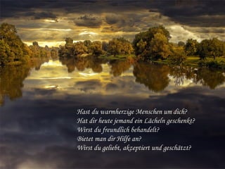 Hast du warmherzige Menschen um dich?
Hat dir heute jemand ein Lächeln geschenkt?
Wirst du freundlich behandelt?
Bietet man dir Hilfe an?
Wirst du geliebt, akzeptiert und geschätzt?
 
