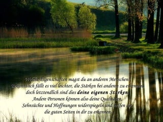 Welche Eigenschaften magst du an anderen Menschen?Welche Eigenschaften magst du an anderen Menschen?
Bekanntlich fällt es viel leichter, die Stärken bei anderen zu erkennen,Bekanntlich fällt es viel leichter, die Stärken bei anderen zu erkennen,
doch letztendlich sind diesdoch letztendlich sind dies deinedeine eigeneneigenen StärkenStärken..
Andere Personen können also deine Qualitäten,Andere Personen können also deine Qualitäten,
Sehnsüchte und Hoffnungen widerspiegeln und helfen dir,Sehnsüchte und Hoffnungen widerspiegeln und helfen dir,
die guten Seiten in dir zu erkennen.die guten Seiten in dir zu erkennen.
 