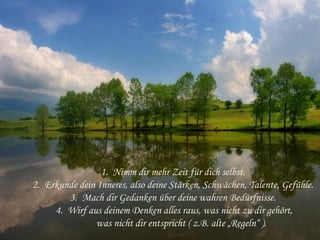 1. Nimm dir mehr Zeit für dich selbst. 
2. Erkunde dein Inneres, also deine Stärken, Schwächen, Talente, Gefühle. 
3. Mach dir Gedanken über deine wahren Bedürfnisse. 
4. Wirf aus deinem Denken alles raus, was nicht zu dir gehört,
was nicht dir entspricht ( z.B. alte „Regeln“ ).
 