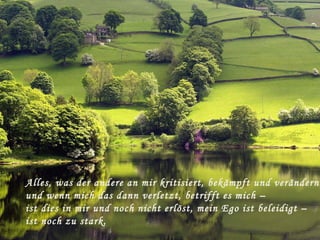 Alles, was der andere an mir kritisiert, bekämpft und verändern
und wenn mich das dann verletzt, betrifft es mich –
ist dies in mir und noch nicht erlöst, mein Ego ist beleidigt –
ist noch zu stark.
 
