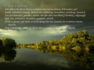 1)1) deine Umgebung: deine Umgebung: 
Wie sieht es bei dir zu Hause, in deinem Auto und an deinem Arbeitsplatz aus?
Sauber, ordentlich, pingelig, klinisch rein, schmutzig, verwahrlost, nachlässig, chaotisch,
wirr durcheinander, geordnet, sortiert, mit oder ohne Durchblick/Überblick, vollgestopft,
kahl, trist, farbenfroh, freundlich, gemütlich, stilvoll.... 
Ob du es glaubst oder nicht, es ist ein Spiegel für den Zustand, der in deinem Inneren
herrscht.
Dein Umfeld lässt eindeutige Rückschlüsse zu, wie du mit dir selbst umgehst.
 